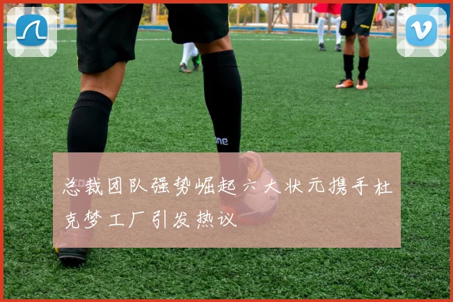 总裁团队强势崛起六大状元携手杜克梦工厂引发热议
