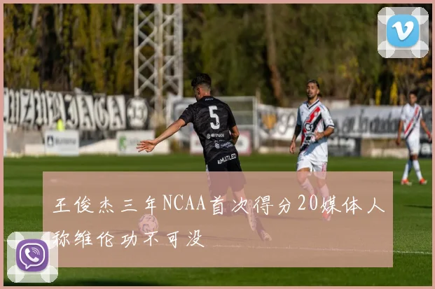 王俊杰三年NCAA首次得分20媒体人称维伦功不可没