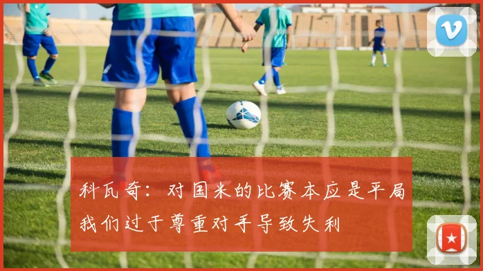 科瓦奇：对国米的比赛本应是平局我们过于尊重对手导致失利