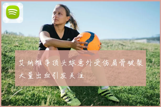 艾纳维争顶头球意外受伤眉骨破裂大量出血引发关注