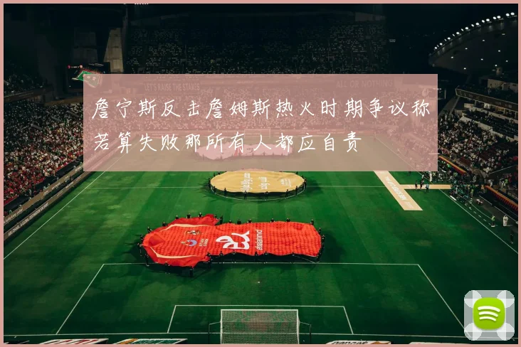 詹宁斯反击詹姆斯热火时期争议称若算失败那所有人都应自责