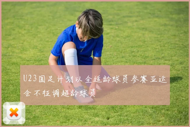 U23国足计划以全适龄球员参赛亚运会不征调超龄球员