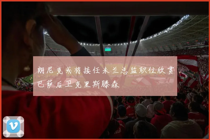 朗尼克或将接任米兰总监职位欣赏巴萨后卫克里斯滕森