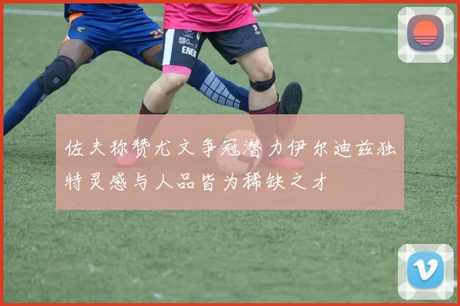 佐夫称赞尤文争冠潜力伊尔迪兹独特灵感与人品皆为稀缺之才