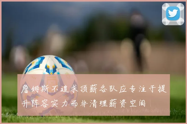詹姆斯不追求顶薪各队应专注于提升阵容实力而非清理薪资空间