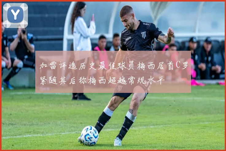 加雷评选历史最佳球员梅西居首C罗紧随其后称梅西超越常规水平