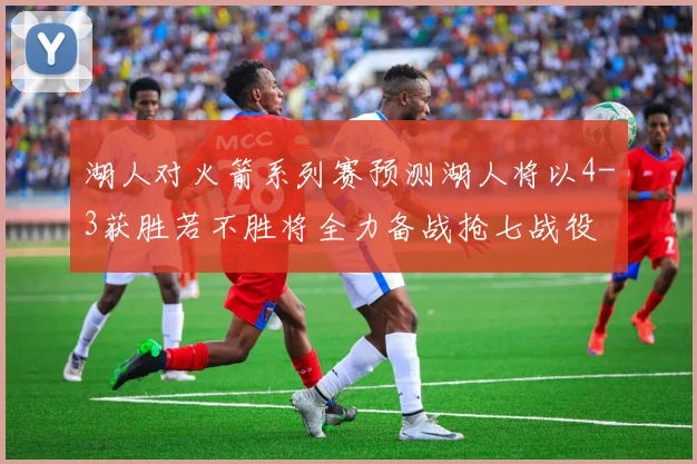 湖人对火箭系列赛预测湖人将以4-3获胜若不胜将全力备战抢七战役