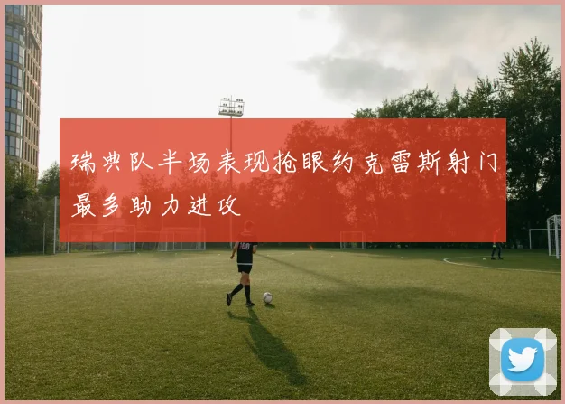 瑞典队半场表现抢眼约克雷斯射门最多助力进攻