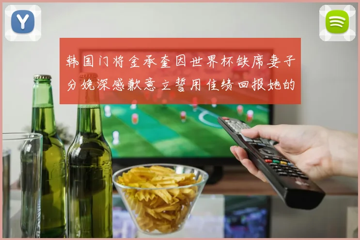 韩国门将金承奎因世界杯缺席妻子分娩深感歉意立誓用佳绩回报她的支持与爱