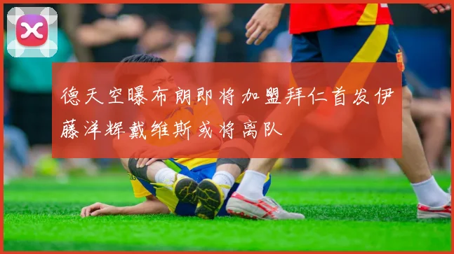 德天空曝布朗即将加盟拜仁首发伊藤洋辉戴维斯或将离队