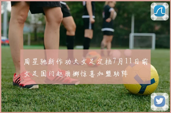 周星驰新作功夫女足定档7月11日前女足国门赵丽娜惊喜加盟助阵