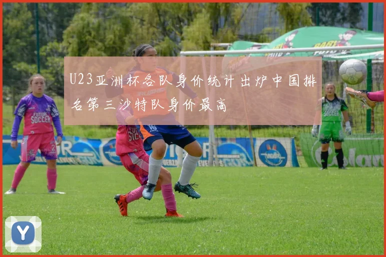 U23亚洲杯各队身价统计出炉中国排名第三沙特队身价最高