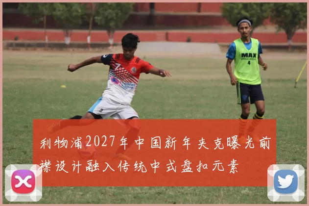 利物浦2027年中国新年夹克曝光前襟设计融入传统中式盘扣元素