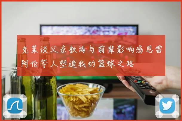 克莱谈父亲教诲与前辈影响感恩雷阿伦等人塑造我的篮球之路