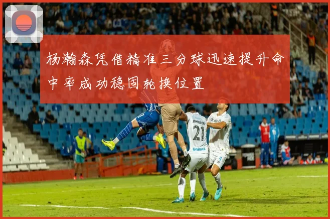 杨瀚森凭借精准三分球迅速提升命中率成功稳固轮换位置