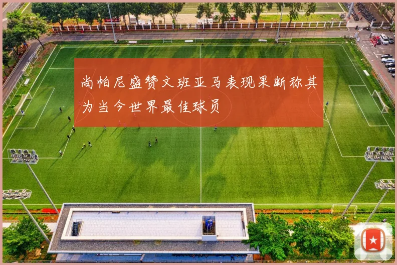 尚帕尼盛赞文班亚马表现果断称其为当今世界最佳球员