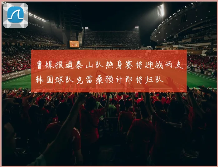鲁媒报道泰山队热身赛将迎战两支韩国球队克雷桑预计即将归队